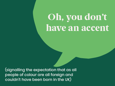 Microaggression - Saying Oh, you don't have an accent (signalling the expectation that all people people of colour are all foreign and couldn't have been born in the UK)